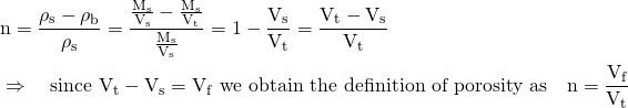 \begin{align*} &\mathrm{n} = \frac{\rho_{\mathrm{s}} - \rho_{\mathrm{b}}}{\rho_{\mathrm{s}}} = \mathrm{\frac{\frac{M_{s}}{V_{s}} - \frac{M_{s}}{V_{t}}}{\frac{M_{s}}{V_{s}}} = 1 - \frac{V_{s}}{V_{t}} = \frac{V_{t} - V_{s}} {V_{t}}} \\ &\Rightarrow \quad \text{since } \mathrm{V_{t} - V_{s} = V_{f}} \text{ we obtain the definition of porosity as} \quad \mathrm{n = \frac{V_{f}}{V_{t}}} \end{align*}