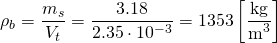 \begin{equation*} \rho_{b} = \frac{m_{s}}{V_{t}} = \frac{3.18}{2.35 \cdot 10^{-3}} = 1353 \left[ \frac{\si{kg}}{\si{\cubic\meter}} \right] \end{equation*}