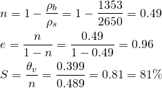 \begin{align*} &n = 1 - \frac{\rho_{b}}{\rho_{s}} = 1 - \frac{1353}{2650} = 0.49 \\ &e = \frac{n}{1 - n} = \frac{0.49}{1 - 0.49} = 0.96 \\ &S = \frac{\theta_{v}}{n} = \frac{0.399}{0.489} = 0.81 = 81\% \end{align*}