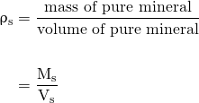 \begin{align*} \mathrm{\uprho_{s}} &= \frac{\text{mass of pure mineral}} {\text{volume of pure mineral}} \nonumber \\ \nonumber \\ &= \mathrm{\frac{M_{s}} {V_{s}}} \end{align*}