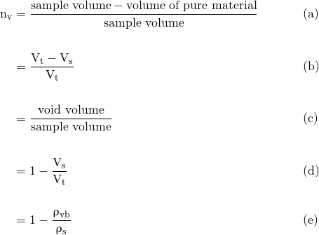 \begin{align*} \mathrm{n_{v}} &= \frac{\text{sample volume} - \text{volume of pure material}} {\text{sample volume}} & &\text{(a)} \nonumber \\ \nonumber \\ &= \mathrm{\frac{V_{t} - V_{s}}{V_{t}}} & &\text{(b)} \nonumber \\ \nonumber \\ &= \frac{\text{void volume}} {\text{sample volume}} & &\text{(c)} \nonumber \\ \nonumber \\ &= \mathrm{1 - \frac{V_{s}} {V_{t}}} & &\text{(d)} \nonumber \\ \nonumber \\ &= \mathrm{1 - \frac{\uprho_{vb}} {\uprho_{s}}} & &\text{(e)} \end{align*}