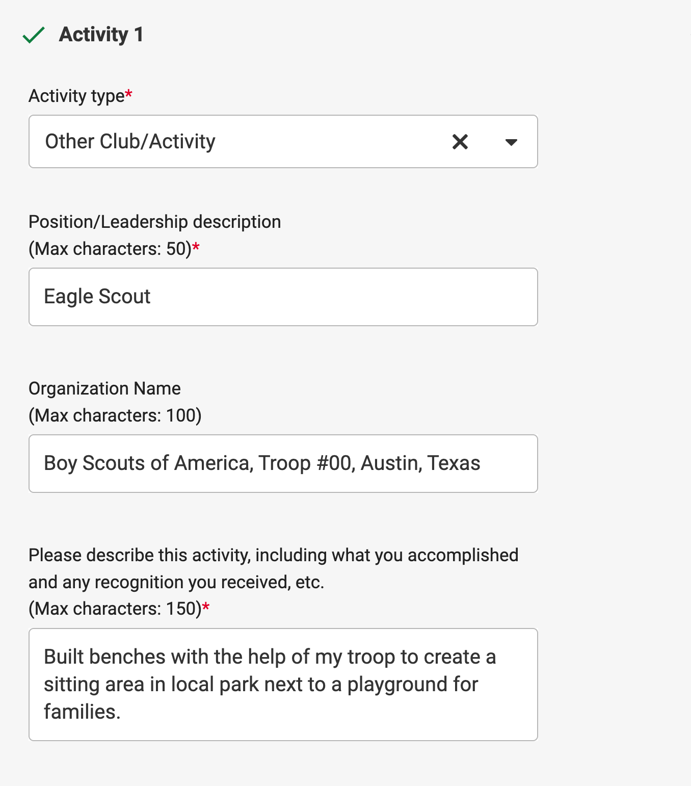 Activity example 1: Activity type: Other Club/Activity. Position: Eagle Scout. Organization Name: Boy Scouts of America, Troop #00, Austin, Texas. Please describe this activity field: Build benches with the help of my troop to create a sitting area in local park next to playground for families.