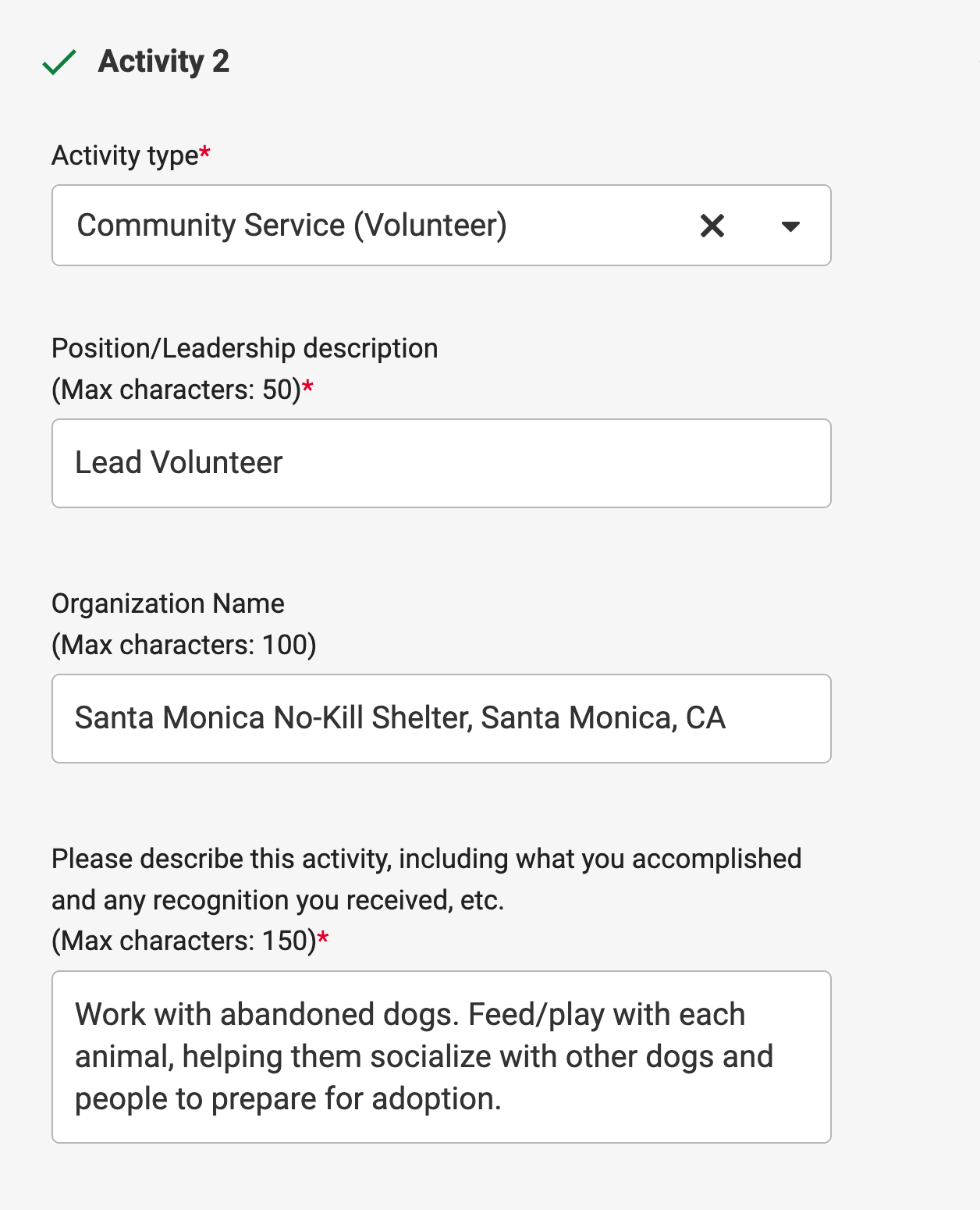 Activity example 2: Activity type: Community Service. Position field: Lead Volunteer. Organization name field: Santa Monica No-Kill Shelter, Santa Monica, CA. Describe this activity field: Work with abandoned dogs. Feed/play with each animal, helping them socialize with other dogs and people to prepare for adoption.